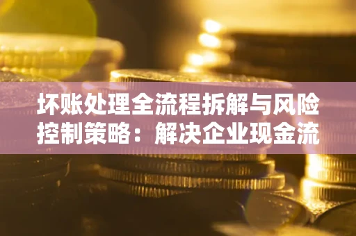 武汉坏账处理全流程拆解与风险控制策略：解决企业现金流顽疾的实战指南