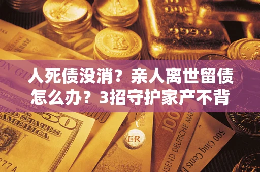 武汉人死债没消？亲人离世留债怎么办？3招守护家产不背锅