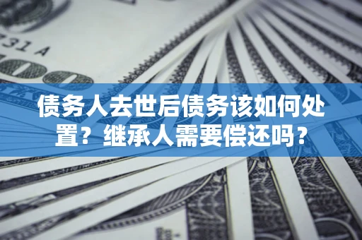 武汉债务人去世后债务该如何处置？继承人需要偿还吗？