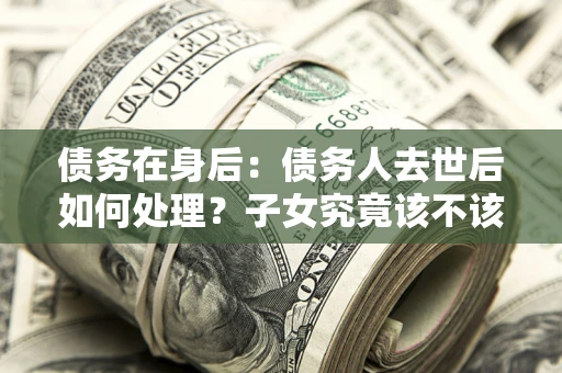 武汉债务在身后：债务人去世后如何处理？子女究竟该不该还钱？
