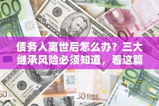 武汉债务人离世后怎么办？三大继承风险必须知道，看这篇就够了