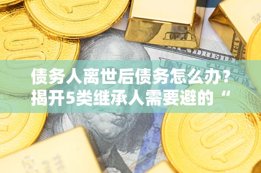 武汉债务人离世后债务怎么办？揭开5类继承人需要避的“坑”
