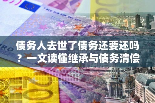 武汉债务人去世了债务还要还吗？一文读懂继承与债务清偿
