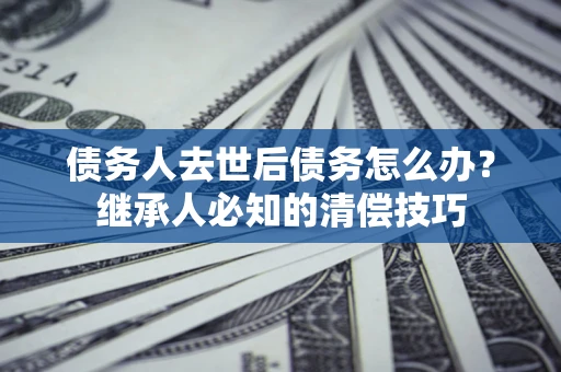 武汉债务人去世后债务怎么办？继承人必知的清偿技巧